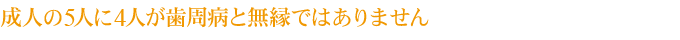 成人の5人に4人が歯周病と無縁ではありません